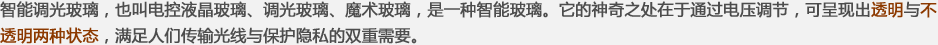 智能調(diào)光玻璃，也叫電控液晶玻璃、調(diào)光玻璃、魔術(shù)玻璃，是一種智能玻璃。它的神奇之處在于通過(guò)電壓調(diào)節(jié)，可呈現(xiàn)出透明與不透明兩種狀態(tài)，滿(mǎn)足人們傳輸光線(xiàn)與保護(hù)隱私的雙重需要。